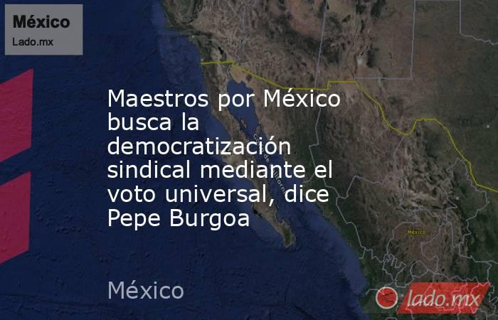 Maestros por México busca la democratización sindical mediante el voto universal, dice Pepe Burgoa. Noticias en tiempo real