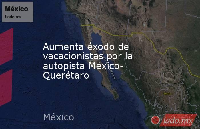 Aumenta éxodo de vacacionistas por la autopista México- Querétaro. Noticias en tiempo real