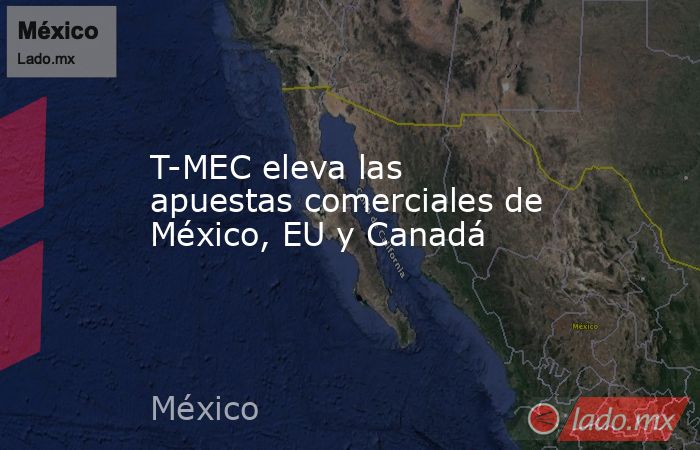 T-MEC eleva las apuestas comerciales de México, EU y Canadá. Noticias en tiempo real