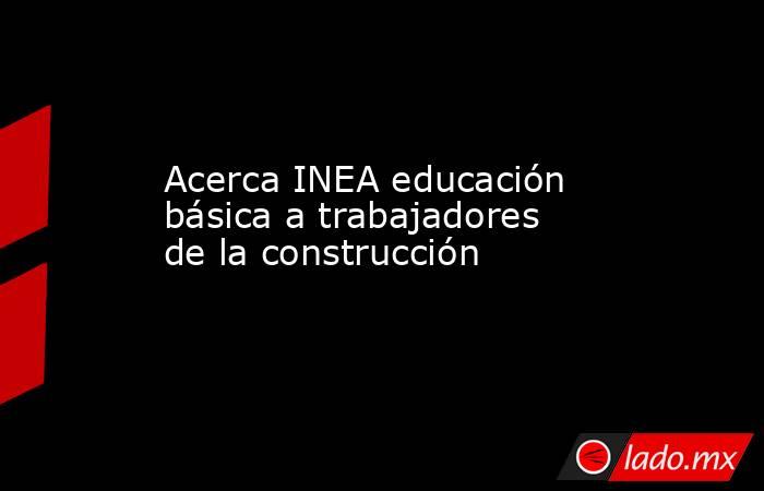 Acerca INEA educación básica a trabajadores de la construcción. Noticias en tiempo real