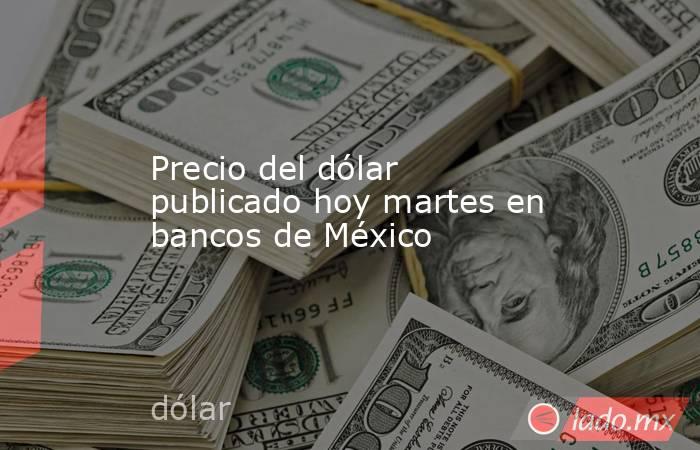 Precio del dólar publicado hoy martes en bancos de México. Noticias en tiempo real