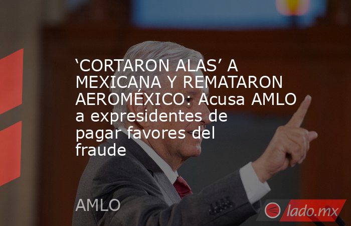 ‘CORTARON ALAS’ A MEXICANA Y REMATARON AEROMÉXICO: Acusa AMLO a expresidentes de pagar favores del fraude. Noticias en tiempo real
