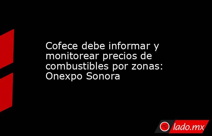 Cofece debe informar y monitorear precios de combustibles por zonas: Onexpo Sonora. Noticias en tiempo real
