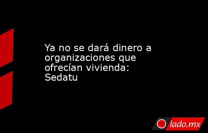 Ya no se dará dinero a organizaciones que ofrecían vivienda: Sedatu. Noticias en tiempo real