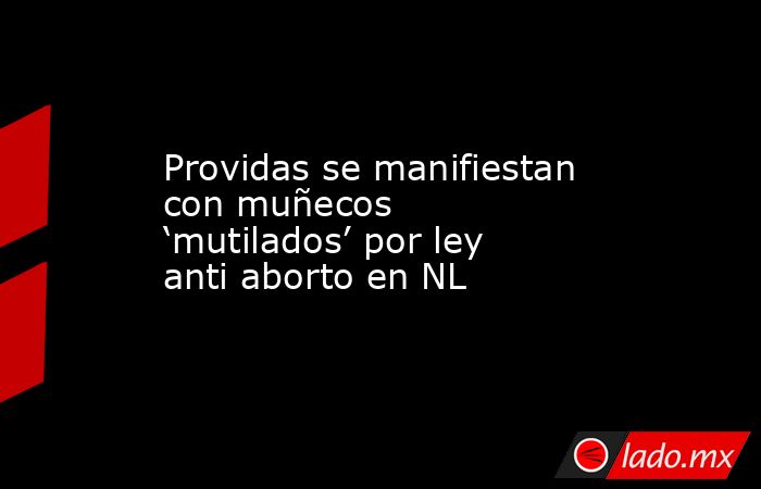 Providas se manifiestan con muñecos ‘mutilados’ por ley anti aborto en NL. Noticias en tiempo real
