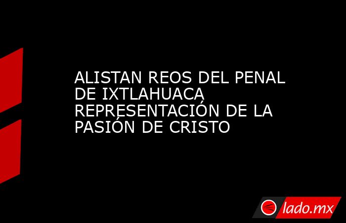ALISTAN REOS DEL PENAL DE IXTLAHUACA REPRESENTACIÓN DE LA PASIÓN DE CRISTO. Noticias en tiempo real