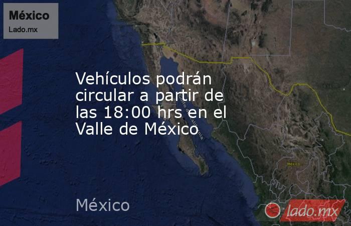 Vehículos podrán circular a partir de las 18:00 hrs en el Valle de México. Noticias en tiempo real