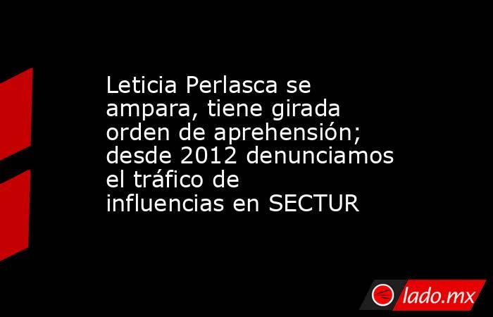 Leticia Perlasca se ampara, tiene girada orden de aprehensión; desde 2012 denunciamos el tráfico de influencias en SECTUR. Noticias en tiempo real