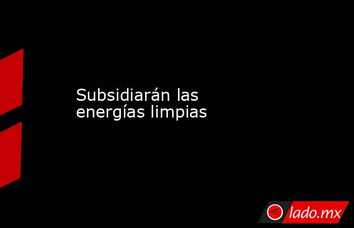 Subsidiarán las energías limpias. Noticias en tiempo real