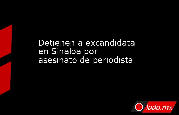 Detienen a excandidata en Sinaloa por asesinato de periodista. Noticias en tiempo real