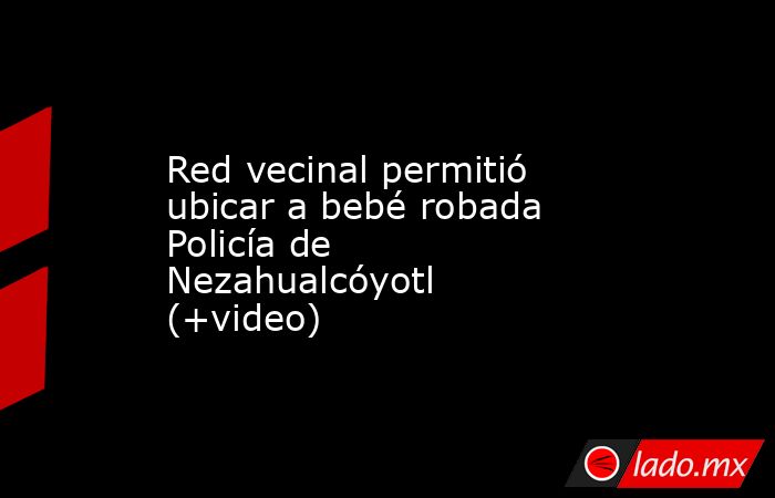 Red vecinal permitió ubicar a bebé robada Policía de Nezahualcóyotl (+video). Noticias en tiempo real
