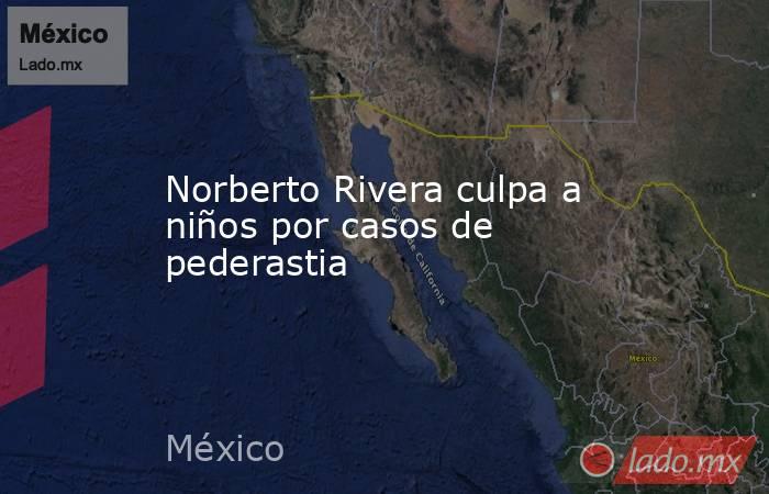 Norberto Rivera culpa a niños por casos de pederastia. Noticias en tiempo real