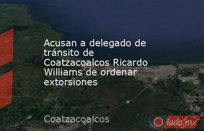 Acusan a delegado de tránsito de Coatzacoalcos Ricardo Williams de ordenar extorsiones. Noticias en tiempo real