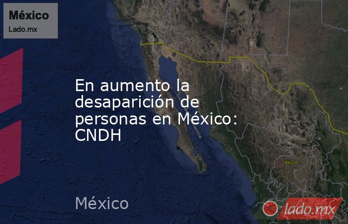 En aumento la desaparición de personas en México: CNDH. Noticias en tiempo real