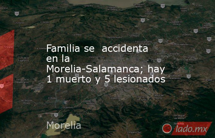 Familia se  accidenta en la Morelia-Salamanca; hay 1 muerto y 5 lesionados. Noticias en tiempo real