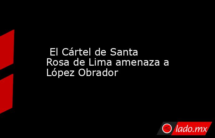  El Cártel de Santa Rosa de Lima amenaza a López Obrador. Noticias en tiempo real