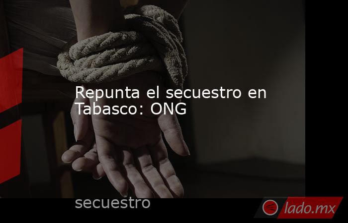 Repunta el secuestro en Tabasco: ONG. Noticias en tiempo real