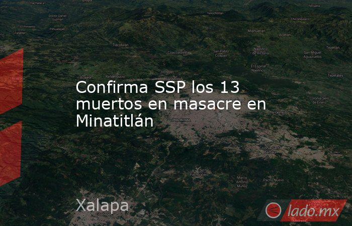 Confirma SSP los 13 muertos en masacre en Minatitlán. Noticias en tiempo real