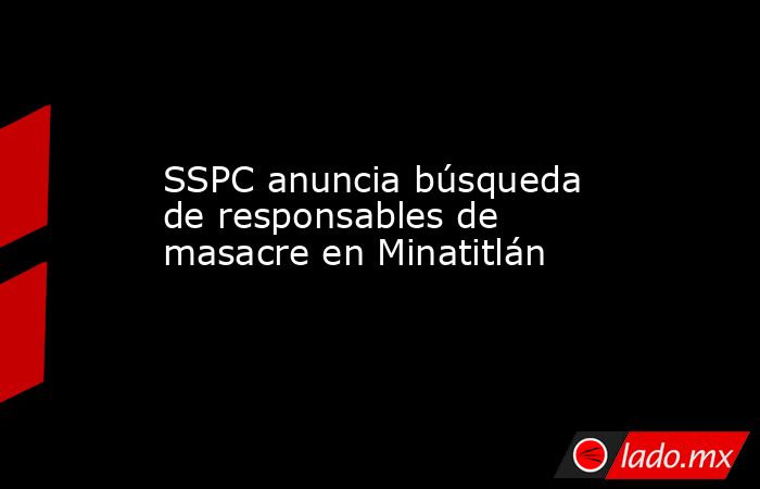 SSPC anuncia búsqueda de responsables de masacre en Minatitlán. Noticias en tiempo real