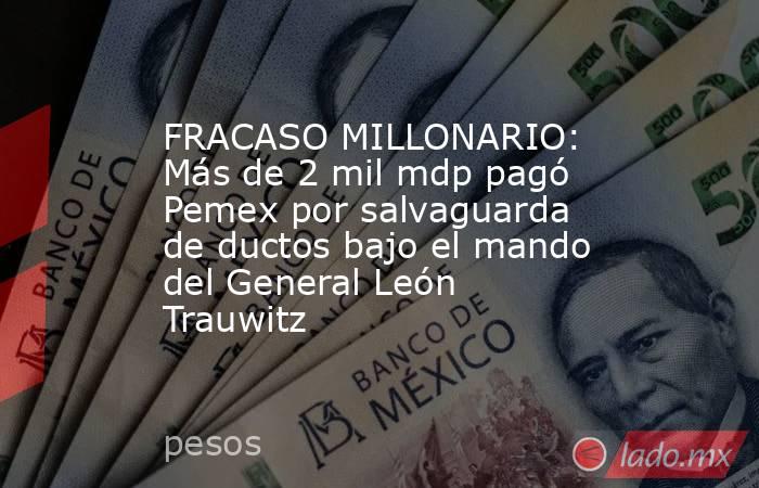 FRACASO MILLONARIO: Más de 2 mil mdp pagó Pemex por salvaguarda de ductos bajo el mando del General León Trauwitz. Noticias en tiempo real