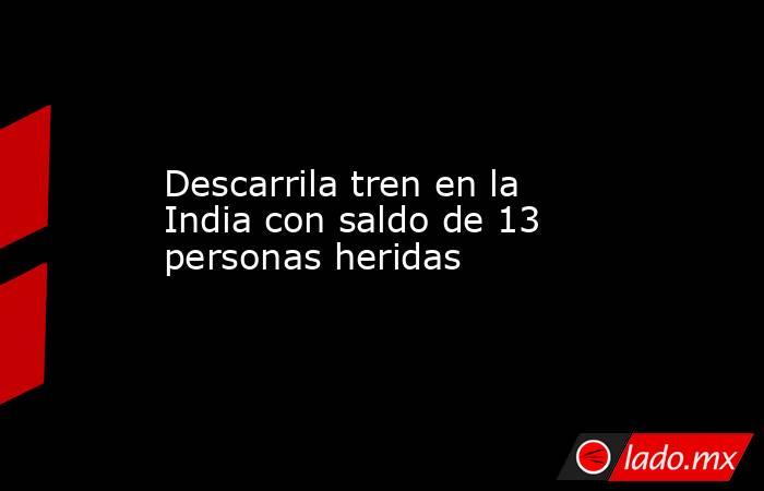 Descarrila tren en la India con saldo de 13 personas heridas. Noticias en tiempo real