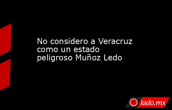 No considero a Veracruz como un estado peligroso Muñoz Ledo. Noticias en tiempo real