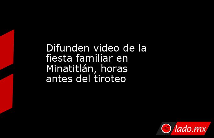 Difunden video de la fiesta familiar en Minatitlán, horas antes del tiroteo. Noticias en tiempo real