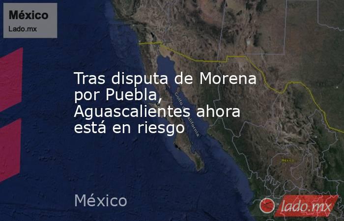 Tras disputa de Morena por Puebla, Aguascalientes ahora está en riesgo. Noticias en tiempo real