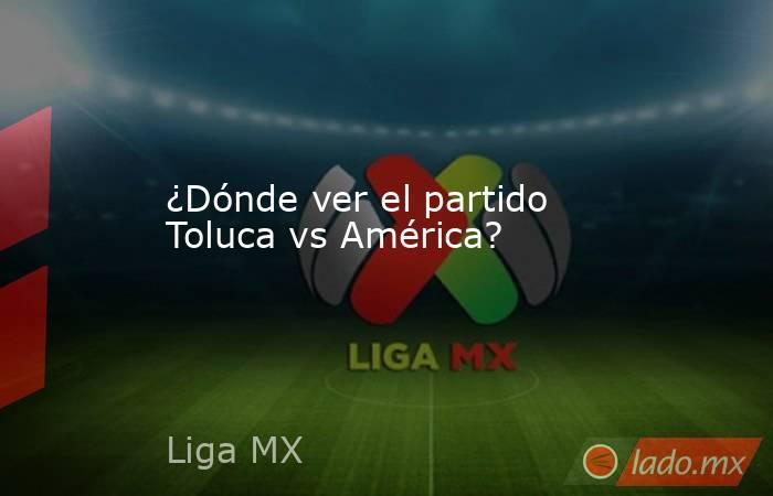 ¿Dónde ver el partido Toluca vs América?. Noticias en tiempo real