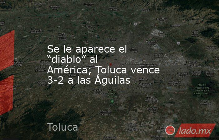 Se le aparece el “diablo” al América; Toluca vence 3-2 a las Águilas. Noticias en tiempo real