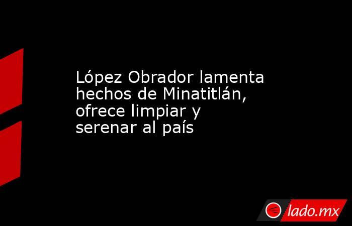 López Obrador lamenta hechos de Minatitlán, ofrece limpiar y serenar al país. Noticias en tiempo real