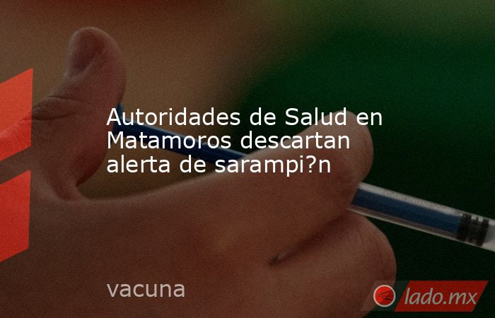Autoridades de Salud en Matamoros descartan alerta de sarampi?n. Noticias en tiempo real