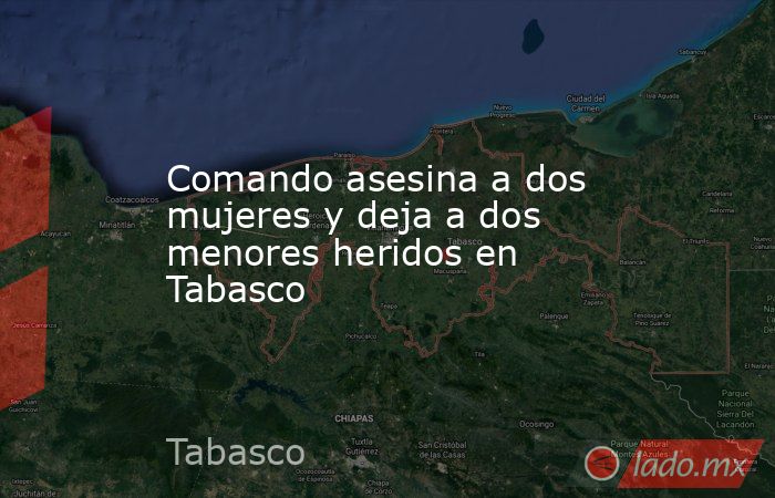Comando asesina a dos mujeres y deja a dos menores heridos en Tabasco. Noticias en tiempo real