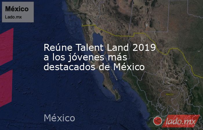 Reúne Talent Land 2019 a los jóvenes más destacados de México. Noticias en tiempo real