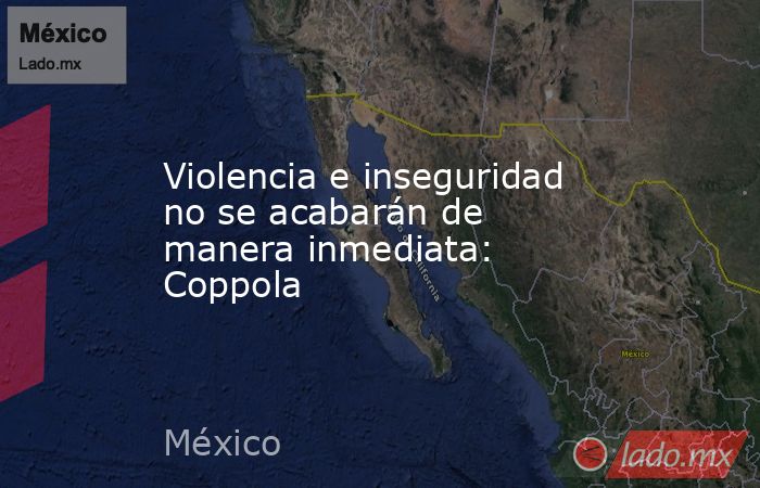 Violencia e inseguridad no se acabarán de manera inmediata: Coppola. Noticias en tiempo real