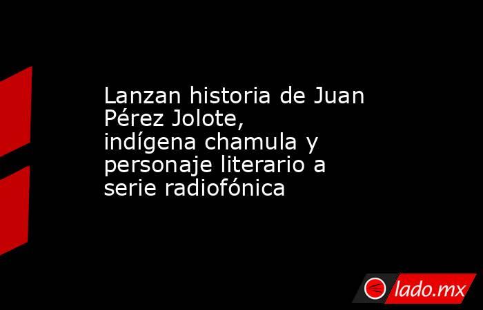 Lanzan historia de Juan Pérez Jolote, indígena chamula y personaje literario a serie radiofónica. Noticias en tiempo real
