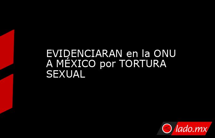 EVIDENCIARAN en la ONU A MÉXICO por TORTURA SEXUAL. Noticias en tiempo real
