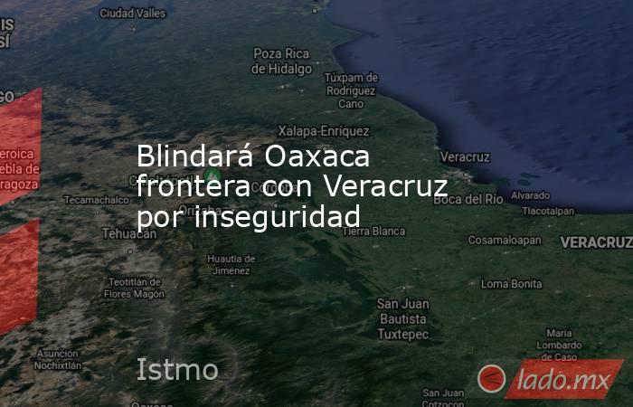 Blindará Oaxaca frontera con Veracruz por inseguridad. Noticias en tiempo real