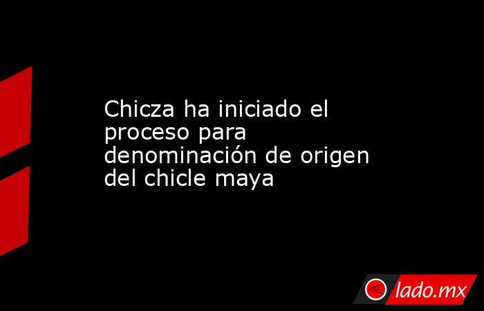 Chicza ha iniciado el proceso para denominación de origen del chicle maya. Noticias en tiempo real