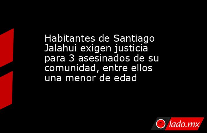 Habitantes de Santiago Jalahui exigen justicia para 3 asesinados de su comunidad, entre ellos una menor de edad. Noticias en tiempo real