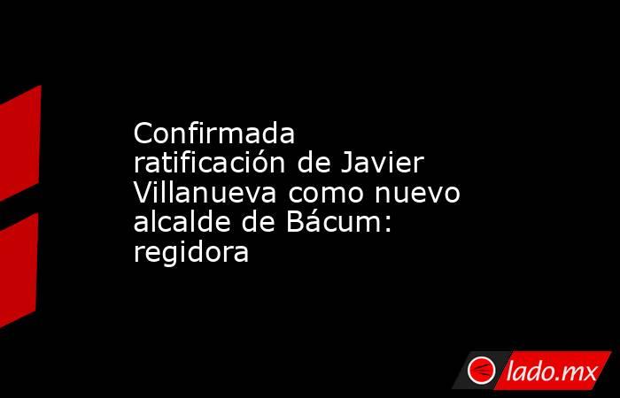 Confirmada ratificación de Javier Villanueva como nuevo alcalde de Bácum: regidora. Noticias en tiempo real