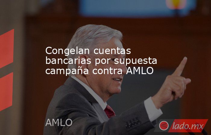 Congelan cuentas bancarias por supuesta campaña contra AMLO. Noticias en tiempo real