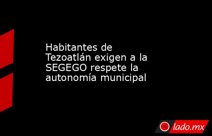 Habitantes de Tezoatlán exigen a la SEGEGO respete la autonomía municipal. Noticias en tiempo real