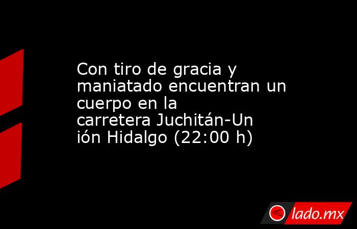 Con tiro de gracia y maniatado encuentran un cuerpo en la carretera Juchitán-Unión Hidalgo (22:00 h). Noticias en tiempo real