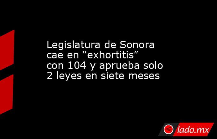 Legislatura de Sonora cae en “exhortitis” con 104 y aprueba solo 2 leyes en siete meses. Noticias en tiempo real