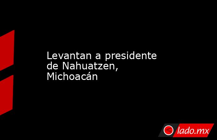Levantan a presidente de Nahuatzen, Michoacán. Noticias en tiempo real