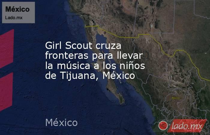Girl Scout cruza fronteras para llevar la música a los niños de Tijuana, México. Noticias en tiempo real