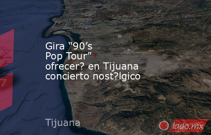 Gira “90’s Pop Tour” ofrecer? en Tijuana concierto nost?lgico. Noticias en tiempo real