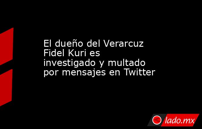 El dueño del Verarcuz Fidel Kuri es investigado y multado por mensajes en Twitter. Noticias en tiempo real