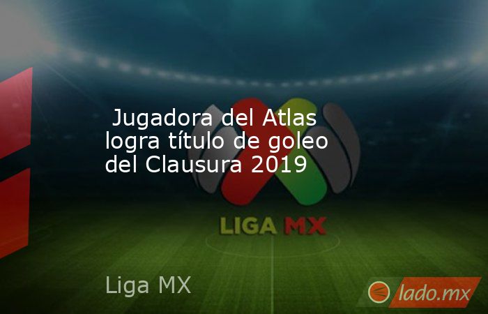 Jugadora del Atlas logra título de goleo del Clausura 2019. Noticias en tiempo real